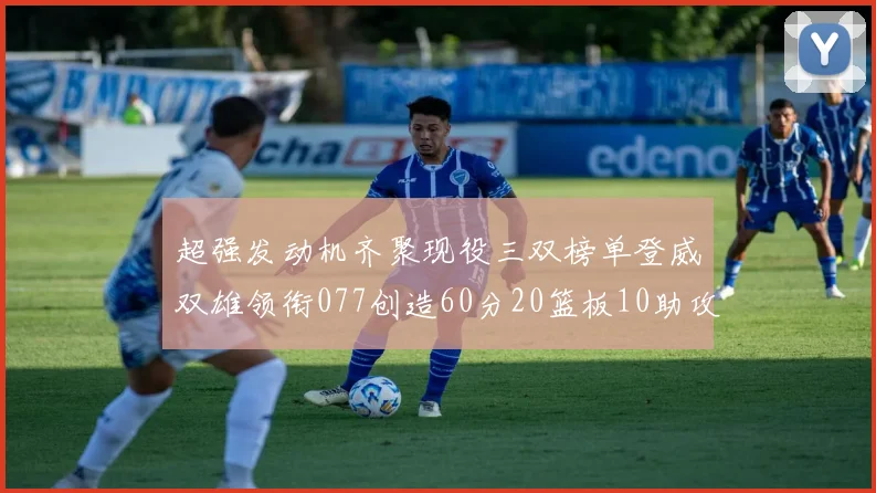 超强发动机齐聚现役三双榜单登威双雄领衔077创造60分20篮板10助攻奇迹