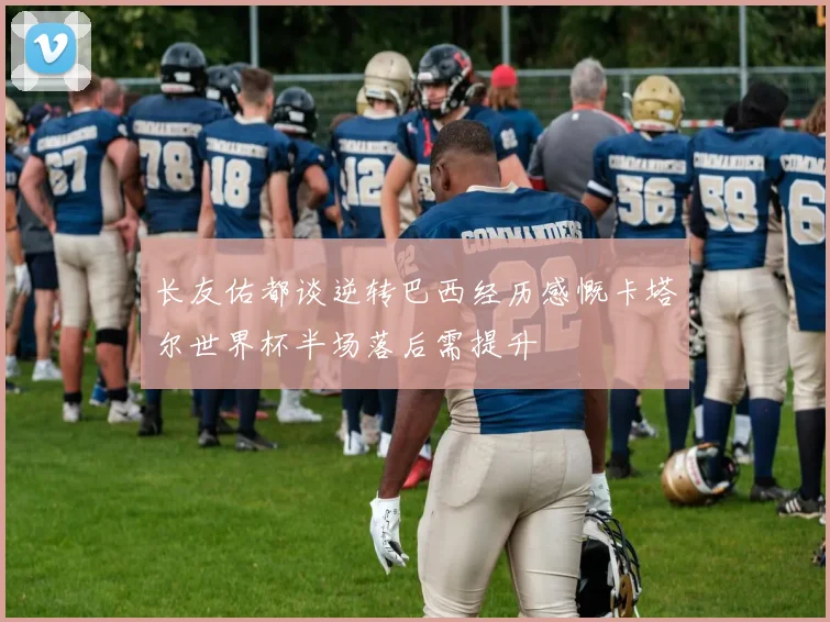 长友佑都谈逆转巴西经历感慨卡塔尔世界杯半场落后需提升