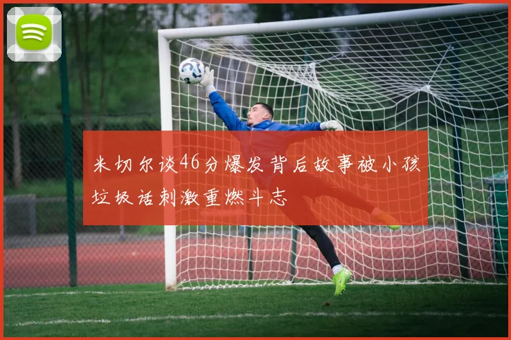 米切尔谈46分爆发背后故事被小孩垃圾话刺激重燃斗志