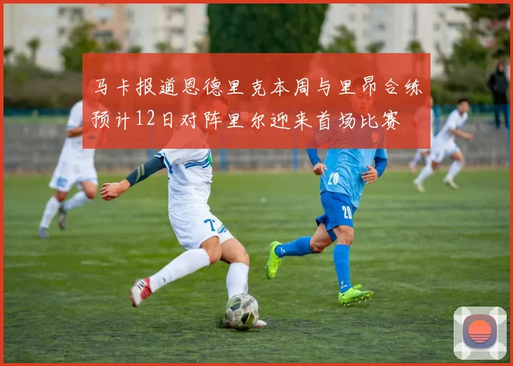 马卡报道恩德里克本周与里昂合练预计12日对阵里尔迎来首场比赛