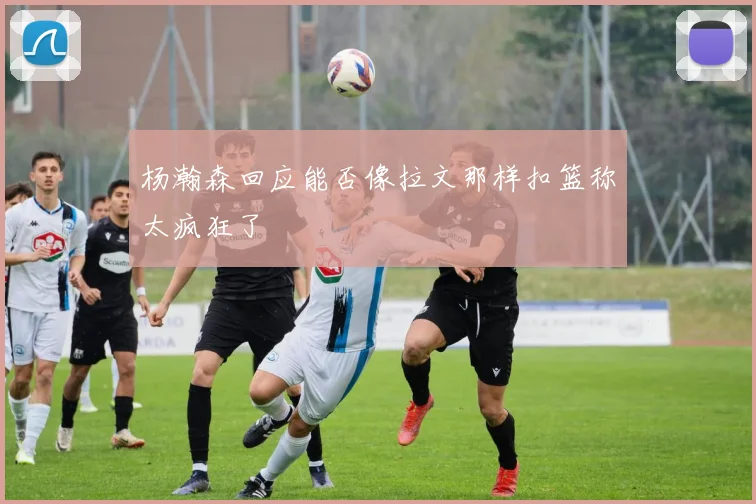 杨瀚森回应能否像拉文那样扣篮称太疯狂了