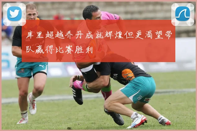 库里超越乔丹成就辉煌但更渴望带队赢得比赛胜利