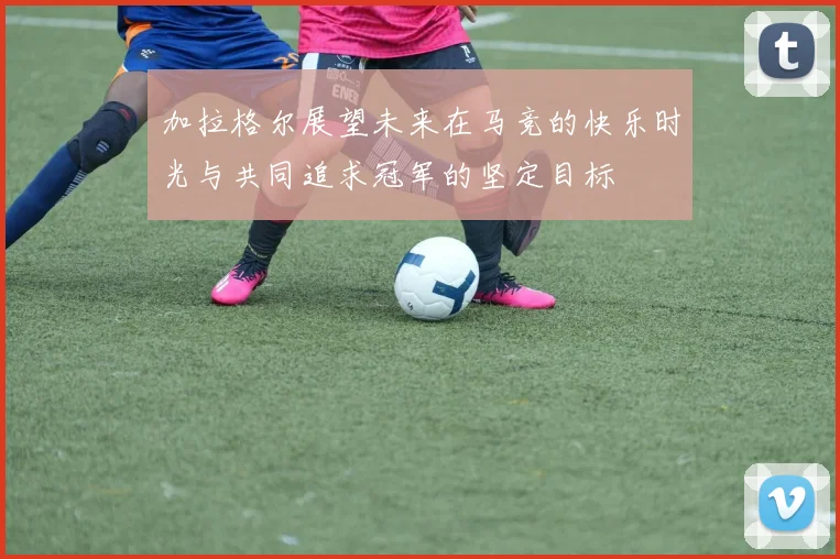 加拉格尔展望未来在马竞的快乐时光与共同追求冠军的坚定目标