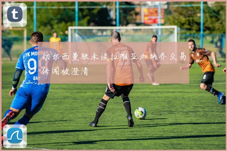 切尔西曼联未谈拉维亚加纳乔交易传闻被澄清