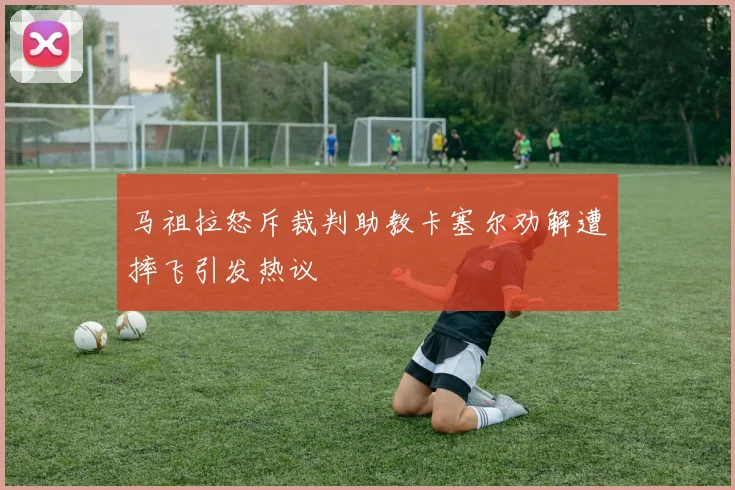马祖拉怒斥裁判助教卡塞尔劝解遭摔飞引发热议