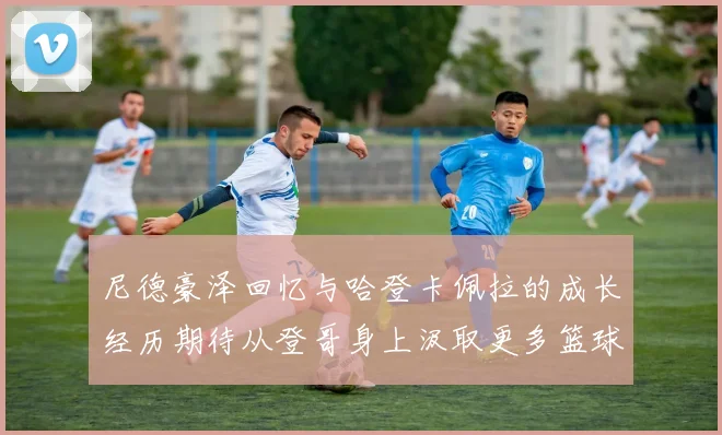 尼德豪泽回忆与哈登卡佩拉的成长经历期待从登哥身上汲取更多篮球智慧
