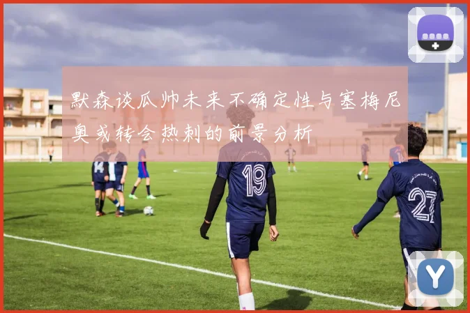 默森谈瓜帅未来不确定性与塞梅尼奥或转会热刺的前景分析