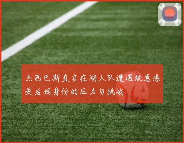 杰西巴斯直言在湖人队遭遇敌意感受后妈身份的压力与挑战