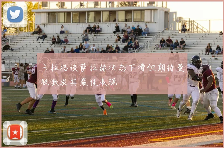 卡拉格谈萨拉赫状态下滑但期待曼联激发其最佳表现