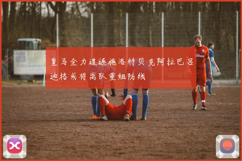 皇马全力追逐施洛特贝克阿拉巴吕迪格或将离队重组防线