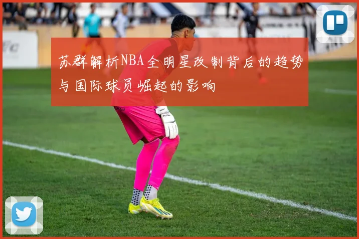 苏群解析NBA全明星改制背后的趋势与国际球员崛起的影响