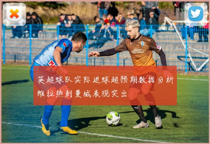 英超球队实际进球超预期数据分析维拉热刺曼城表现突出