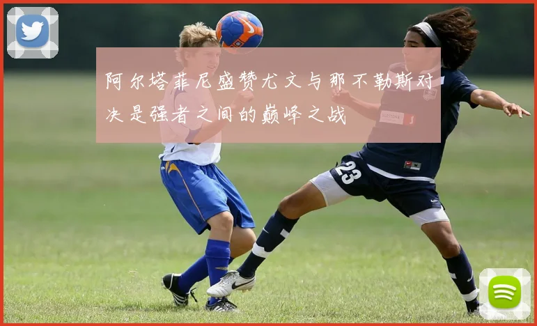 阿尔塔菲尼盛赞尤文与那不勒斯对决是强者之间的巅峰之战