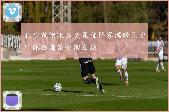 北伦敦德比历史最佳阵容揭晓贝尔范佩西魔笛领衔出战