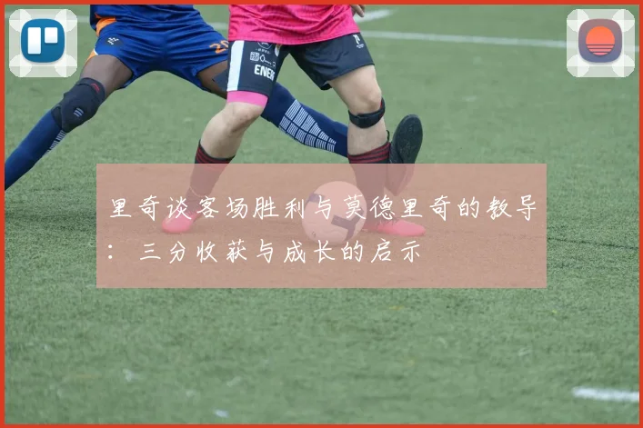 里奇谈客场胜利与莫德里奇的教导：三分收获与成长的启示