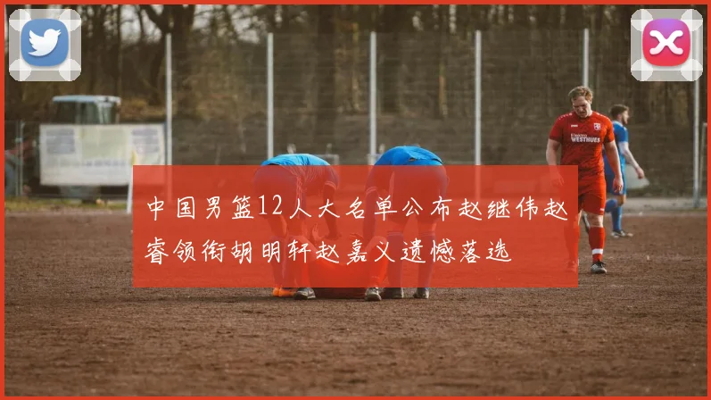 中国男篮12人大名单公布赵继伟赵睿领衔胡明轩赵嘉义遗憾落选