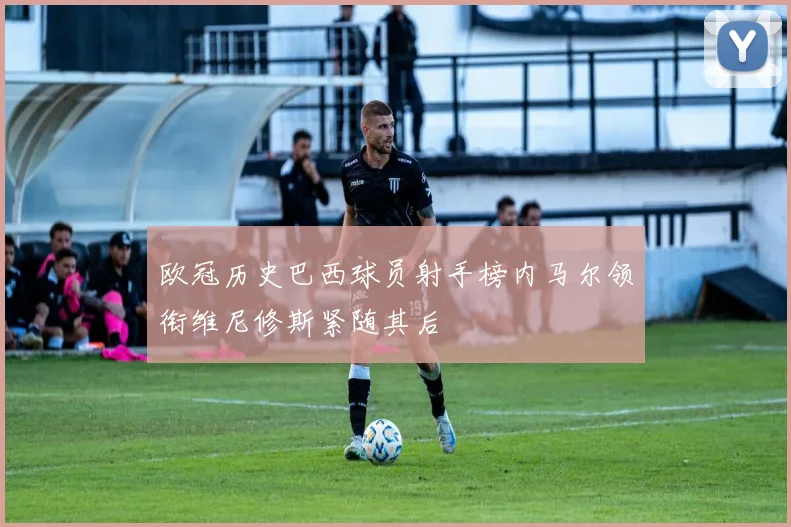 欧冠历史巴西球员射手榜内马尔领衔维尼修斯紧随其后
