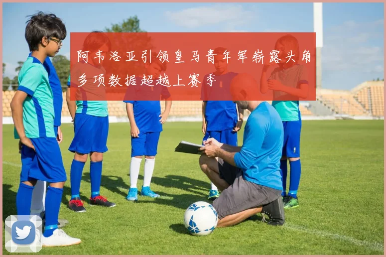 阿韦洛亚引领皇马青年军崭露头角多项数据超越上赛季