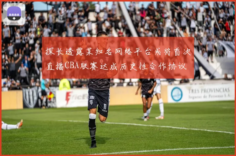 探长透露某知名网络平台或将首次直播CBA联赛达成历史性合作协议