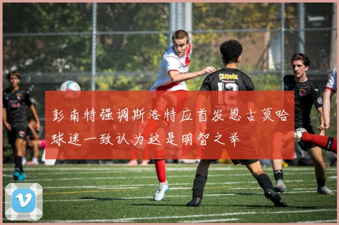 彭南特强调斯洛特应首发恩古莫哈球迷一致认为这是明智之举