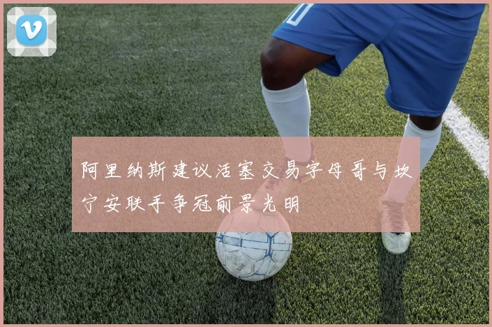 阿里纳斯建议活塞交易字母哥与坎宁安联手争冠前景光明
