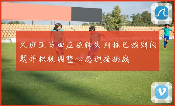 文班亚马回应逆转失利称已找到问题并积极调整心态迎接挑战